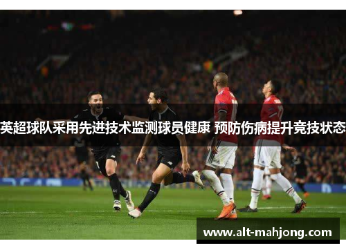 英超球队采用先进技术监测球员健康 预防伤病提升竞技状态 英超球队采用先进技术监测球员健康 预防伤病提升竞技状态