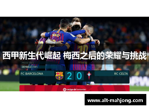 西甲新生代崛起 梅西之后的荣耀与挑战 西甲新生代崛起 梅西之后的荣耀与挑战
