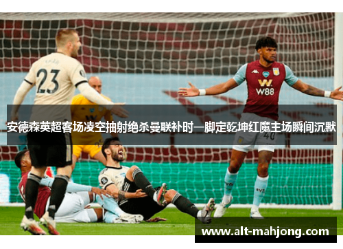 安德森英超客场凌空抽射绝杀曼联补时一脚定乾坤红魔主场瞬间沉默