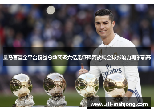 皇马官宣全平台粉丝总数突破六亿见证银河战舰全球影响力再攀新高 皇马官宣全平台粉丝总数突破六亿见证银河战舰全球影响力再攀新高